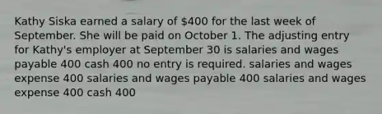 Kathy Siska earned a salary of 400 for the last week of September. She will be paid on October 1. The adjusting entry for Kathy's employer at September 30 is salaries and wages payable 400 cash 400 no entry is required. salaries and wages expense 400 salaries and wages payable 400 salaries and wages expense 400 cash 400