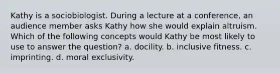 Kathy is a sociobiologist. During a lecture at a conference, an audience member asks Kathy how she would explain altruism. Which of the following concepts would Kathy be most likely to use to answer the question? a. docility. b. inclusive fitness. c. imprinting. d. moral exclusivity.