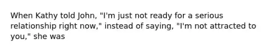 When Kathy told John, "I'm just not ready for a serious relationship right now," instead of saying, "I'm not attracted to you," she was