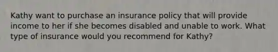 Kathy want to purchase an insurance policy that will provide income to her if she becomes disabled and unable to work. What type of insurance would you recommend for Kathy?