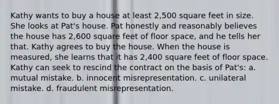 Kathy wants to buy a house at least 2,500 square feet in size. She looks at Pat's house. Pat honestly and reasonably believes the house has 2,600 square feet of floor space, and he tells her that. Kathy agrees to buy the house. When the house is measured, she learns that it has 2,400 square feet of floor space. Kathy can seek to rescind the contract on the basis of Pat's: a. mutual mistake. b. innocent misrepresentation. c. unilateral mistake. d. fraudulent misrepresentation.