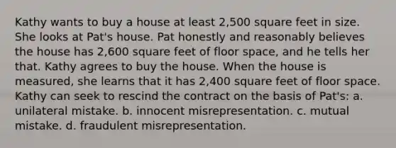 Kathy wants to buy a house at least 2,500 square feet in size. She looks at Pat's house. Pat honestly and reasonably believes the house has 2,600 square feet of floor space, and he tells her that. Kathy agrees to buy the house. When the house is measured, she learns that it has 2,400 square feet of floor space. Kathy can seek to rescind the contract on the basis of Pat's: a. unilateral mistake. b. innocent misrepresentation. c. mutual mistake. d. fraudulent misrepresentation.