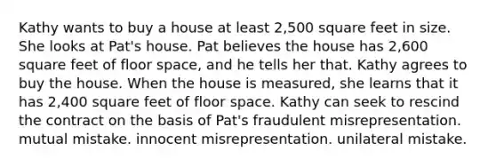 Kathy wants to buy a house at least 2,500 square feet in size. She looks at Pat's house. Pat believes the house has 2,600 square feet of floor space, and he tells her that. Kathy agrees to buy the house. When the house is measured, she learns that it has 2,400 square feet of floor space. Kathy can seek to rescind the contract on the basis of Pat's fraudulent misrepresentation. mutual mistake. innocent misrepresentation. unilateral mistake.