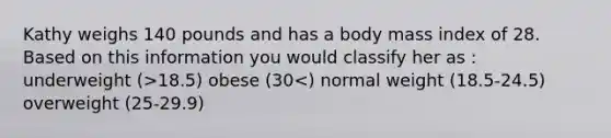 Kathy weighs 140 pounds and has a body mass index of 28. Based on this information you would classify her as : underweight (>18.5) obese (30<) normal weight (18.5-24.5) overweight (25-29.9)