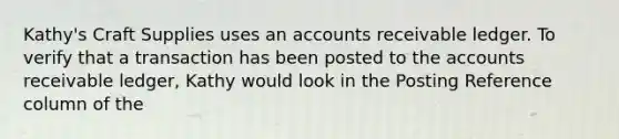 Kathy's Craft Supplies uses an accounts receivable ledger. To verify that a transaction has been posted to the accounts receivable ledger, Kathy would look in the Posting Reference column of the