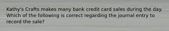 Kathy's Crafts makes many bank credit card sales during the day. Which of the following is correct regarding the journal entry to record the sale?