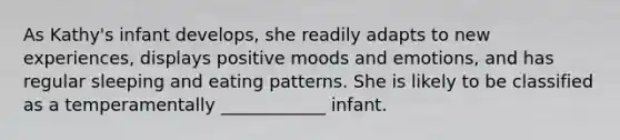 As Kathy's infant develops, she readily adapts to new experiences, displays positive moods and emotions, and has regular sleeping and eating patterns. She is likely to be classified as a temperamentally ____________ infant.