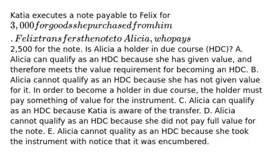 Katia executes a note payable to Felix for​ 3,000 for goods she purchased from him. Felix transfers the note to​ Alicia, who pays​2,500 for the note. Is Alicia a holder in due course​ (HDC)? A. Alicia can qualify as an HDC because she has given​ value, and therefore meets the value requirement for becoming an HDC. B. Alicia cannot qualify as an HDC because she has not given value for it. In order to become a holder in due​ course, the holder must pay something of value for the instrument. C. Alicia can qualify as an HDC because Katia is aware of the transfer. D. Alicia cannot qualify as an HDC because she did not pay full value for the note. E. Alicia cannot quality as an HDC because she took the instrument with notice that it was encumbered.