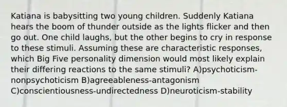 Katiana is babysitting two young children. Suddenly Katiana hears the boom of thunder outside as the lights flicker and then go out. One child laughs, but the other begins to cry in response to these stimuli. Assuming these are characteristic responses, which Big Five personality dimension would most likely explain their differing reactions to the same stimuli? A)psychoticism-nonpsychoticism B)agreeableness-antagonism C)conscientiousness-undirectedness D)neuroticism-stability