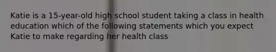 Katie is a 15-year-old high school student taking a class in health education which of the following statements which you expect Katie to make regarding her health class