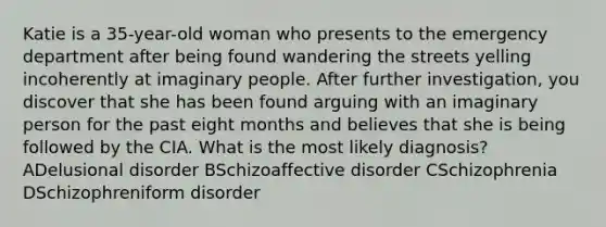 Katie is a 35-year-old woman who presents to the emergency department after being found wandering the streets yelling incoherently at imaginary people. After further investigation, you discover that she has been found arguing with an imaginary person for the past eight months and believes that she is being followed by the CIA. What is the most likely diagnosis? ADelusional disorder BSchizoaffective disorder CSchizophrenia DSchizophreniform disorder