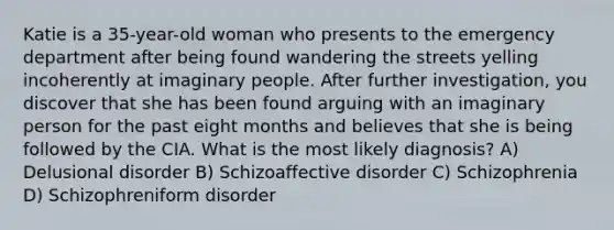 Katie is a 35-year-old woman who presents to the emergency department after being found wandering the streets yelling incoherently at imaginary people. After further investigation, you discover that she has been found arguing with an imaginary person for the past eight months and believes that she is being followed by the CIA. What is the most likely diagnosis? A) Delusional disorder B) Schizoaffective disorder C) Schizophrenia D) Schizophreniform disorder