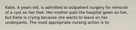 Katie, 4 years old, is admitted to outpatient surgery for removal of a cyst on her foot. Her mother puts the hospital gown on her, but Katie is crying because she wants to leave on her underpants. The most appropriate nursing action is to: