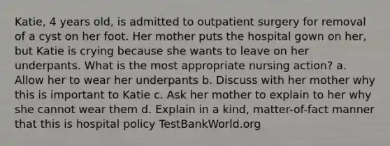 Katie, 4 years old, is admitted to outpatient surgery for removal of a cyst on her foot. Her mother puts the hospital gown on her, but Katie is crying because she wants to leave on her underpants. What is the most appropriate nursing action? a. Allow her to wear her underpants b. Discuss with her mother why this is important to Katie c. Ask her mother to explain to her why she cannot wear them d. Explain in a kind, matter-of-fact manner that this is hospital policy TestBankWorld.org