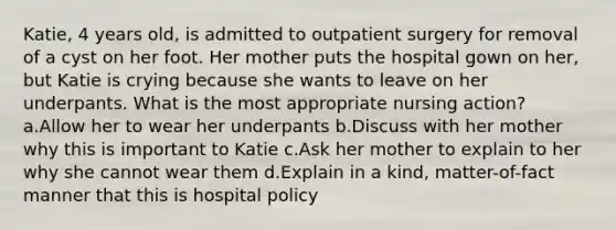 Katie, 4 years old, is admitted to outpatient surgery for removal of a cyst on her foot. Her mother puts the hospital gown on her, but Katie is crying because she wants to leave on her underpants. What is the most appropriate nursing action? a.Allow her to wear her underpants b.Discuss with her mother why this is important to Katie c.Ask her mother to explain to her why she cannot wear them d.Explain in a kind, matter-of-fact manner that this is hospital policy