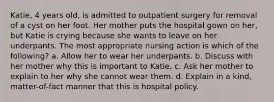 Katie, 4 years old, is admitted to outpatient surgery for removal of a cyst on her foot. Her mother puts the hospital gown on her, but Katie is crying because she wants to leave on her underpants. The most appropriate nursing action is which of the following? a. Allow her to wear her underpants. b. Discuss with her mother why this is important to Katie. c. Ask her mother to explain to her why she cannot wear them. d. Explain in a kind, matter-of-fact manner that this is hospital policy.