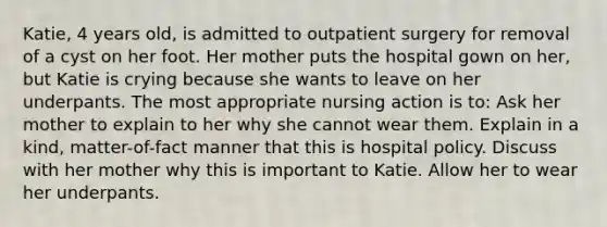 Katie, 4 years old, is admitted to outpatient surgery for removal of a cyst on her foot. Her mother puts the hospital gown on her, but Katie is crying because she wants to leave on her underpants. The most appropriate nursing action is to: Ask her mother to explain to her why she cannot wear them. Explain in a kind, matter-of-fact manner that this is hospital policy. Discuss with her mother why this is important to Katie. Allow her to wear her underpants.