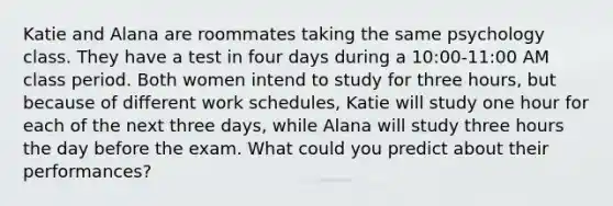 Katie and Alana are roommates taking the same psychology class. They have a test in four days during a 10:00-11:00 AM class period. Both women intend to study for three hours, but because of different work schedules, Katie will study one hour for each of the next three days, while Alana will study three hours the day before the exam. What could you predict about their performances?