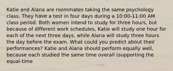 Katie and Alana are roommates taking the same psychology class. They have a test in four days during a 10:00-11:00 AM class period. Both women intend to study for three hours, but because of different work schedules, Katie will study one hour for each of the next three days, while Alana will study three hours the day before the exam. What could you predict about their performances? Katie and Alana should perform equally well, because each studied the same time overall (supporting the equal-time