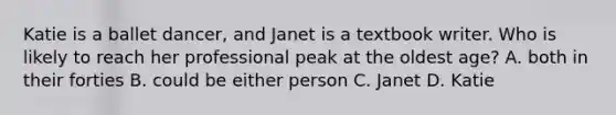 Katie is a ballet dancer, and Janet is a textbook writer. Who is likely to reach her professional peak at the oldest age? A. both in their forties B. could be either person C. Janet D. Katie