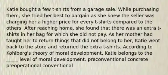 Katie bought a few t-shirts from a garage sale. While purchasing them, she tried her best to bargain as she knew the seller was charging her a higher price for every t-shirts compared to the others. After reaching home, she found that there was an extra t-shirts in her bag for which she did not pay. As her mother had taught her to return things that did not belong to her, Katie went back to the store and returned the extra t-shirts. According to Kohlberg's theory of moral development, Katie belongs to the _____ level of moral development. preconventional concrete preoperational conventional