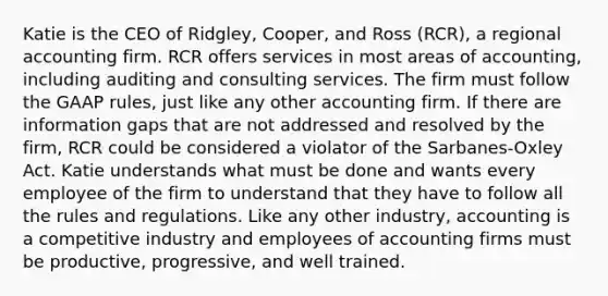 Katie is the CEO of Ridgley, Cooper, and Ross (RCR), a regional accounting firm. RCR offers services in most areas of accounting, including auditing and consulting services. The firm must follow the GAAP rules, just like any other accounting firm. If there are information gaps that are not addressed and resolved by the firm, RCR could be considered a violator of the Sarbanes-Oxley Act. Katie understands what must be done and wants every employee of the firm to understand that they have to follow all the rules and regulations. Like any other industry, accounting is a competitive industry and employees of accounting firms must be productive, progressive, and well trained.