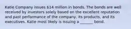 Katie Company issues 14 million in bonds. The bonds are well received by investors solely based on the excellent reputation and past performance of the company, its products, and its executives. Katie most likely is issuing a _______ bond.