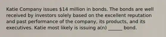 Katie Company issues 14 million in bonds. The bonds are well received by investors solely based on the excellent reputation and past performance of the company, its products, and its executives. Katie most likely is issuing a(n) ______ bond.