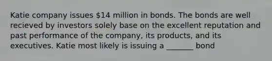 Katie company issues 14 million in bonds. The bonds are well recieved by investors solely base on the excellent reputation and past performance of the company, its products, and its executives. Katie most likely is issuing a _______ bond