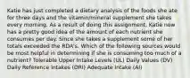 Katie has just completed a dietary analysis of the foods she ate for three days and the vitamin/mineral supplement she takes every morning. As a result of doing this assignment, Katie now has a pretty good idea of the amount of each nutrient she consumes per day. Since she takes a supplement some of her totals exceeded the RDA's. Which of the following sources would be most helpful in determining if she is consuming too much of a nutrient? Tolerable Upper Intake Levels (UL) Daily Values (DV) Daily Reference Intakes (DRI) Adequate Intake (AI)