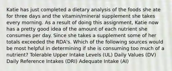 Katie has just completed a dietary analysis of the foods she ate for three days and the vitamin/mineral supplement she takes every morning. As a result of doing this assignment, Katie now has a pretty good idea of the amount of each nutrient she consumes per day. Since she takes a supplement some of her totals exceeded the RDA's. Which of the following sources would be most helpful in determining if she is consuming too much of a nutrient? Tolerable Upper Intake Levels (UL) Daily Values (DV) Daily Reference Intakes (DRI) Adequate Intake (AI)