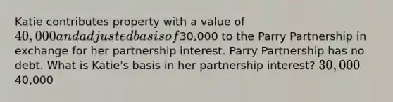 Katie contributes property with a value of 40,000 and adjusted basis of30,000 to the Parry Partnership in exchange for her partnership interest. Parry Partnership has no debt. What is Katie's basis in her partnership interest? 30,00040,000