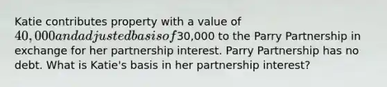 Katie contributes property with a value of 40,000 and adjusted basis of30,000 to the Parry Partnership in exchange for her partnership interest. Parry Partnership has no debt. What is Katie's basis in her partnership interest?