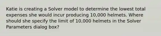 Katie is creating a Solver model to determine the lowest total expenses she would incur producing 10,000 helmets. Where should she specify the limit of 10,000 helmets in the Solver Parameters dialog box?