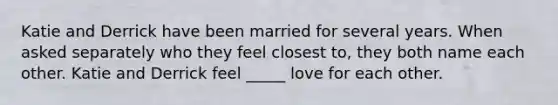 Katie and Derrick have been married for several years. When asked separately who they feel closest to, they both name each other. Katie and Derrick feel _____ love for each other.