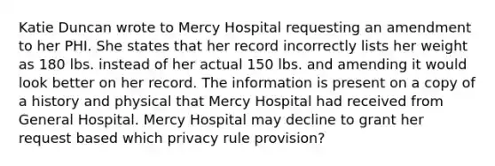 Katie Duncan wrote to Mercy Hospital requesting an amendment to her PHI. She states that her record incorrectly lists her weight as 180 lbs. instead of her actual 150 lbs. and amending it would look better on her record. The information is present on a copy of a history and physical that Mercy Hospital had received from General Hospital. Mercy Hospital may decline to grant her request based which privacy rule provision?