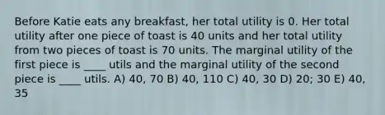 Before Katie eats any breakfast, her total utility is 0. Her total utility after one piece of toast is 40 units and her total utility from two pieces of toast is 70 units. The marginal utility of the first piece is ____ utils and the marginal utility of the second piece is ____ utils. A) 40, 70 B) 40, 110 C) 40, 30 D) 20; 30 E) 40, 35