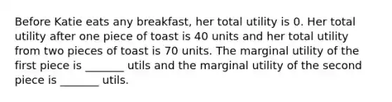 Before Katie eats any breakfast, her total utility is 0. Her total utility after one piece of toast is 40 units and her total utility from two pieces of toast is 70 units. The marginal utility of the first piece is _______ utils and the marginal utility of the second piece is _______ utils.