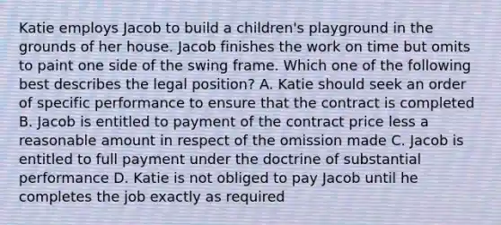 Katie employs Jacob to build a children's playground in the grounds of her house. Jacob finishes the work on time but omits to paint one side of the swing frame. Which one of the following best describes the legal position? A. Katie should seek an order of specific performance to ensure that the contract is completed B. Jacob is entitled to payment of the contract price less a reasonable amount in respect of the omission made C. Jacob is entitled to full payment under the doctrine of substantial performance D. Katie is not obliged to pay Jacob until he completes the job exactly as required