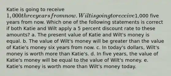 Katie is going to receive 1,000 three years from now. Wilt is going to receive1,000 five years from now. Which one of the following statements is correct if both Katie and Wilt apply a 5 percent discount rate to these amounts? a. The present value of Katie and Wilt's money is equal. b. The value of Wilt's money will be greater than the value of Katie's money six years from now. c. In today's dollars, Wilt's money is worth more than Katie's. d. In five years, the value of Katie's money will be equal to the value of Wilt's money. e. Katie's money is worth more than Wilt's money today.