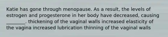 Katie has gone through menopause. As a result, the levels of estrogen and progesterone in her body have decreased, causing ________. thickening of the vaginal walls increased elasticity of the vagina increased lubrication thinning of the vaginal walls