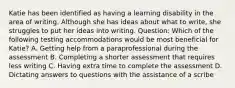 Katie has been identified as having a learning disability in the area of writing. Although she has ideas about what to write, she struggles to put her ideas into writing. Question: Which of the following testing accommodations would be most beneficial for Katie? A. Getting help from a paraprofessional during the assessment B. Completing a shorter assessment that requires less writing C. Having extra time to complete the assessment D. Dictating answers to questions with the assistance of a scribe