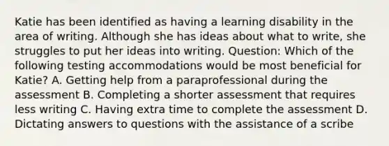 Katie has been identified as having a learning disability in the area of writing. Although she has ideas about what to write, she struggles to put her ideas into writing. Question: Which of the following testing accommodations would be most beneficial for Katie? A. Getting help from a paraprofessional during the assessment B. Completing a shorter assessment that requires less writing C. Having extra time to complete the assessment D. Dictating answers to questions with the assistance of a scribe