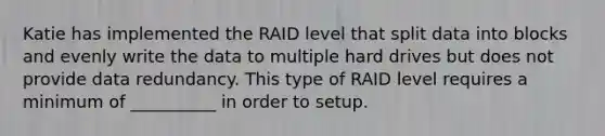 Katie has implemented the RAID level that split data into blocks and evenly write the data to multiple hard drives but does not provide data redundancy. This type of RAID level requires a minimum of __________ in order to setup.