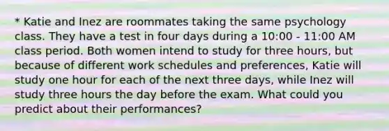 * Katie and Inez are roommates taking the same psychology class. They have a test in four days during a 10:00 - 11:00 AM class period. Both women intend to study for three hours, but because of different work schedules and preferences, Katie will study one hour for each of the next three days, while Inez will study three hours the day before the exam. What could you predict about their performances?