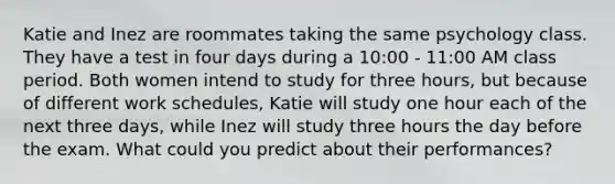 Katie and Inez are roommates taking the same psychology class. They have a test in four days during a 10:00 - 11:00 AM class period. Both women intend to study for three hours, but because of different work schedules, Katie will study one hour each of the next three days, while Inez will study three hours the day before the exam. What could you predict about their performances?