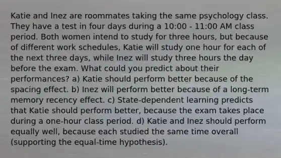 Katie and Inez are roommates taking the same psychology class. They have a test in four days during a 10:00 - 11:00 AM class period. Both women intend to study for three hours, but because of different work schedules, Katie will study one hour for each of the next three days, while Inez will study three hours the day before the exam. What could you predict about their performances? a) Katie should perform better because of the spacing effect. b) Inez will perform better because of a long-term memory recency effect. c) State-dependent learning predicts that Katie should perform better, because the exam takes place during a one-hour class period. d) Katie and Inez should perform equally well, because each studied the same time overall (supporting the equal-time hypothesis).