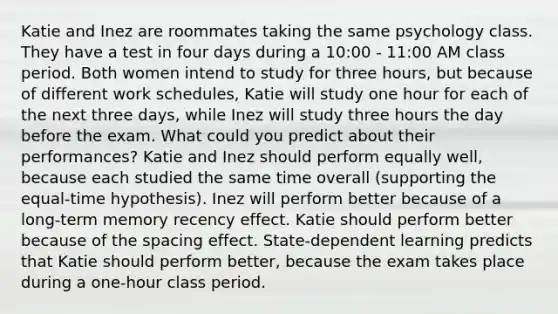 Katie and Inez are roommates taking the same psychology class. They have a test in four days during a 10:00 - 11:00 AM class period. Both women intend to study for three hours, but because of different work schedules, Katie will study one hour for each of the next three days, while Inez will study three hours the day before the exam. What could you predict about their performances? Katie and Inez should perform equally well, because each studied the same time overall (supporting the equal-time hypothesis). Inez will perform better because of a long-term memory recency effect. Katie should perform better because of the spacing effect. State-dependent learning predicts that Katie should perform better, because the exam takes place during a one-hour class period.