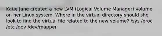 Katie Jane created a new LVM (Logical Volume Manager) volume on her Linux system. Where in the virtual directory should she look to find the virtual file related to the new volume? /sys /proc /etc /dev /dev/mapper