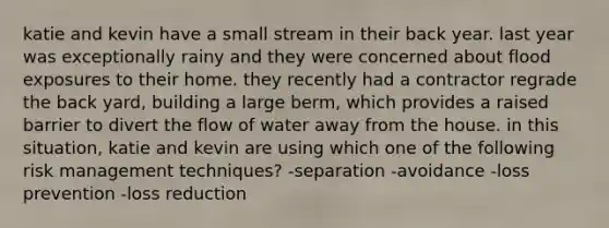 katie and kevin have a small stream in their back year. last year was exceptionally rainy and they were concerned about flood exposures to their home. they recently had a contractor regrade the back yard, building a large berm, which provides a raised barrier to divert the flow of water away from the house. in this situation, katie and kevin are using which one of the following risk management techniques? -separation -avoidance -loss prevention -loss reduction